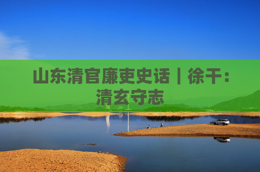 山东清官廉吏史话｜徐干：清玄守志