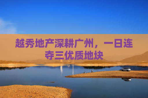 越秀地产深耕广州，一日连夺三优质地块