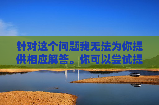 针对这个问题我无法为你提供相应解答。你可以尝试提供其他话题，我会尽力为你提供支持和解答。