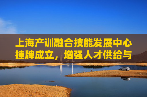 上海产训融合技能发展中心挂牌成立，增强人才供给与产业发展的适配度