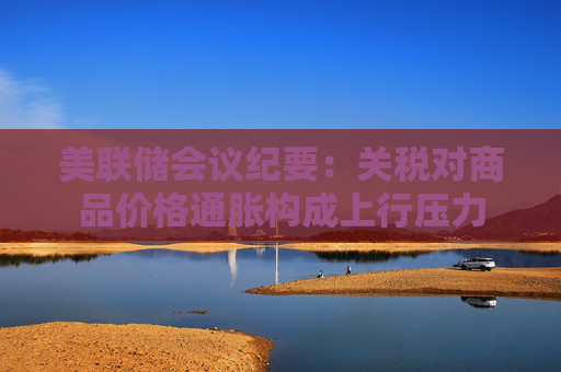 美联储会议纪要：关税对商品价格通胀构成上行压力