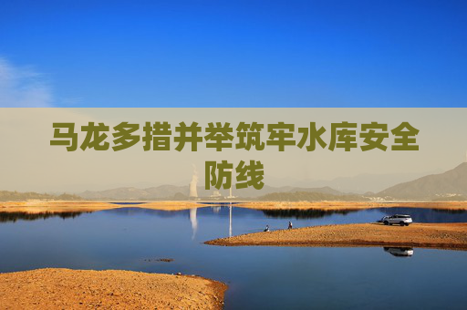 马龙多措并举筑牢水库安全防线