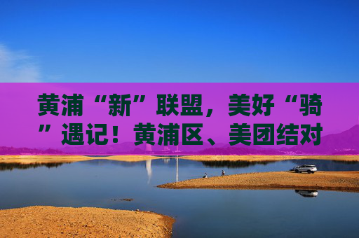 黄浦“新”联盟，美好“骑”遇记！黄浦区、美团结对共建仪式举行