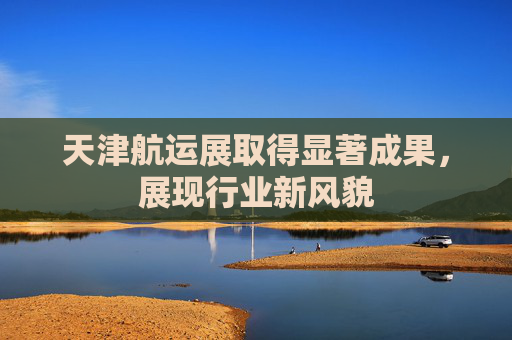 天津航运展取得显著成果，展现行业新风貌