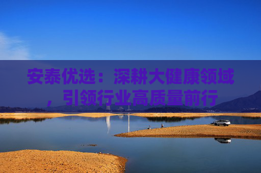 安泰优选：深耕大健康领域，引领行业高质量前行