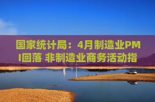 国家统计局：4月制造业PMI回落 非制造业商务活动指数扩张
