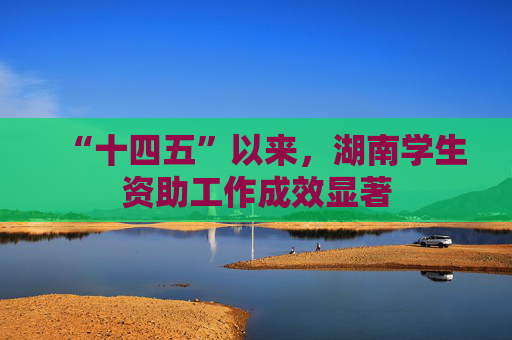 “十四五”以来，湖南学生资助工作成效显著