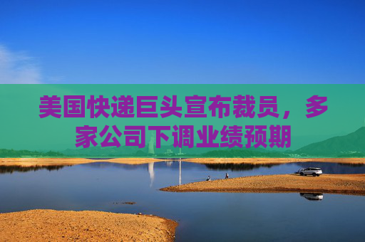 美国快递巨头宣布裁员，多家公司下调业绩预期