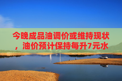 今晚成品油调价或维持现状，油价预计保持每升7元水平