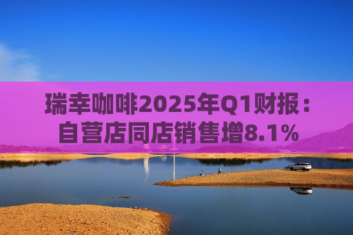 瑞幸咖啡2025年Q1财报：自营店同店销售增8.1%
