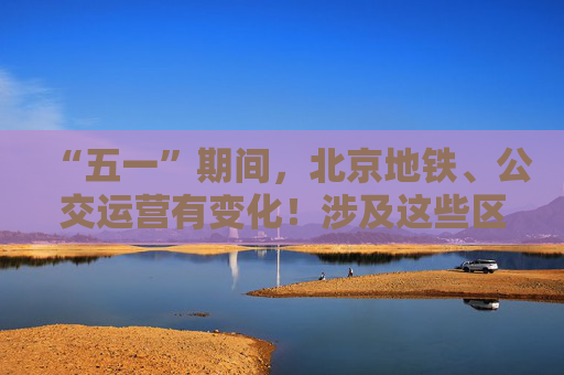 “五一”期间，北京地铁、公交运营有变化！涉及这些区域