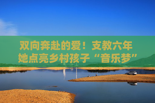 双向奔赴的爱！支教六年 她点亮乡村孩子“音乐梦”