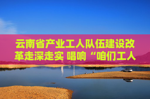 云南省产业工人队伍建设改革走深走实 唱响“咱们工人有力量”的时代强音