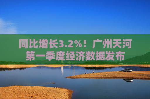 同比增长3.2%！广州天河第一季度经济数据发布