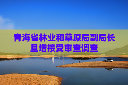 青海省林业和草原局副局长旦增接受审查调查