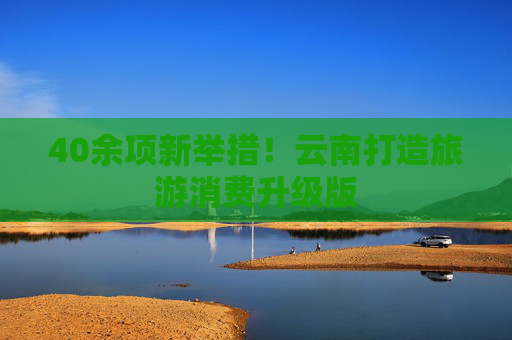 40余项新举措！云南打造旅游消费升级版