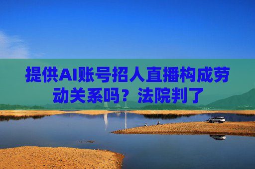 提供AI账号招人直播构成劳动关系吗？法院判了