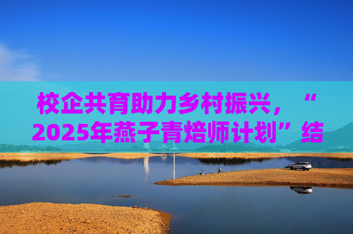 校企共育助力乡村振兴，“2025年燕子青焙师计划”结营