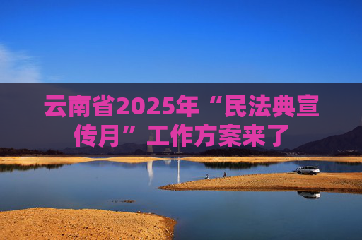 云南省2025年“民法典宣传月”工作方案来了