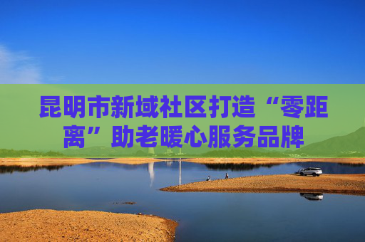 昆明市新域社区打造“零距离”助老暖心服务品牌