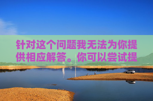 针对这个问题我无法为你提供相应解答。你可以尝试提供其他话题，我会尽力为你提供支持和解答。