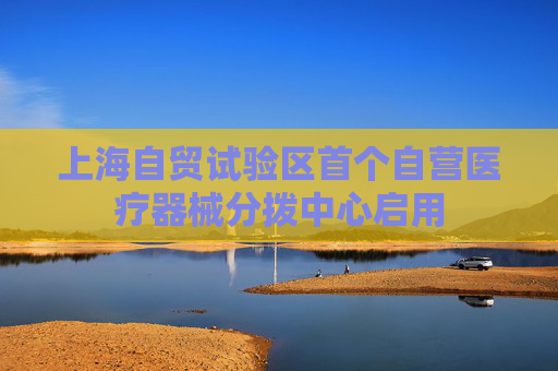 上海自贸试验区首个自营医疗器械分拨中心启用