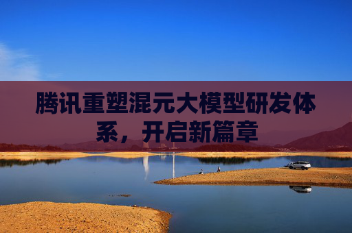 腾讯重塑混元大模型研发体系，开启新篇章