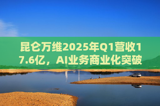 昆仑万维2025年Q1营收17.6亿，AI业务商业化突破46%增长