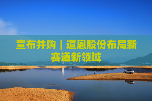 宣布并购｜道恩股份布局新赛道新领域