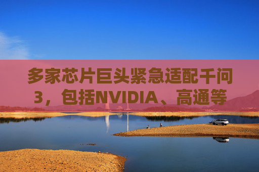 多家芯片巨头紧急适配千问3，包括NVIDIA、高通等