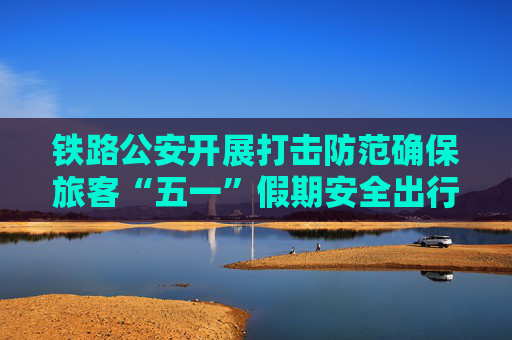 铁路公安开展打击防范确保旅客“五一”假期安全出行