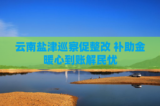 云南盐津巡察促整改 补助金暖心到账解民忧