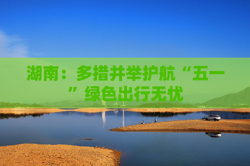 湖南：多措并举护航“五一”绿色出行无忧