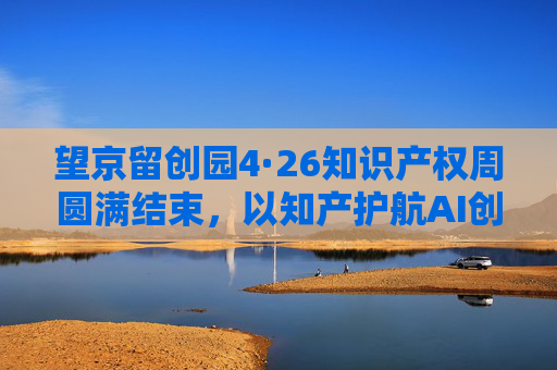 望京留创园4·26知识产权周圆满结束，以知产护航AI创新