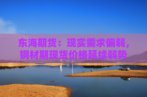 东海期货：现实需求偏弱，钢材期现货价格延续弱势