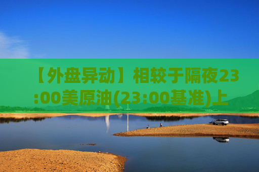 【外盘异动】相较于隔夜23:00美原油(23:00基准)上涨1.00%