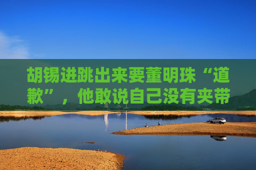 胡锡进跳出来要董明珠“道歉”，他敢说自己没有夹带私货吗？