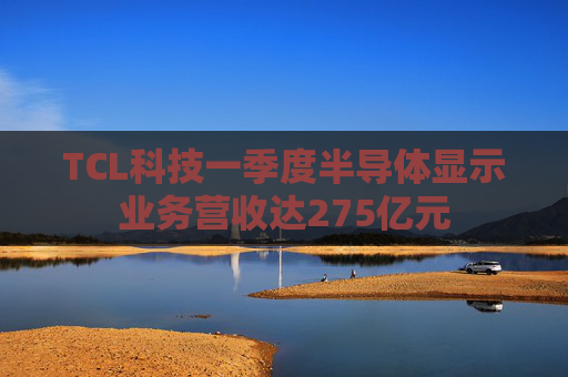 TCL科技一季度半导体显示业务营收达275亿元