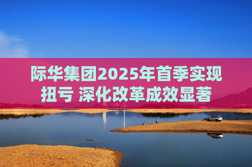际华集团2025年首季实现扭亏 深化改革成效显著