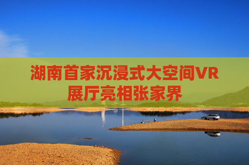 湖南首家沉浸式大空间VR展厅亮相张家界