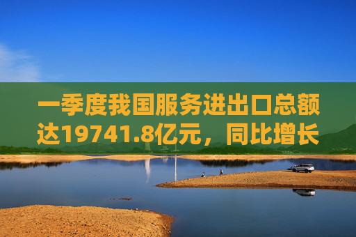 一季度我国服务进出口总额达19741.8亿元，同比增长8.7%