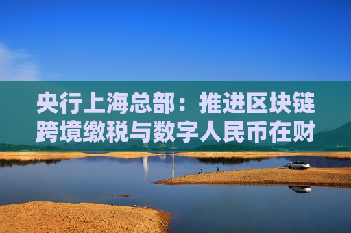 央行上海总部：推进区块链跨境缴税与数字人民币在财税政务应用