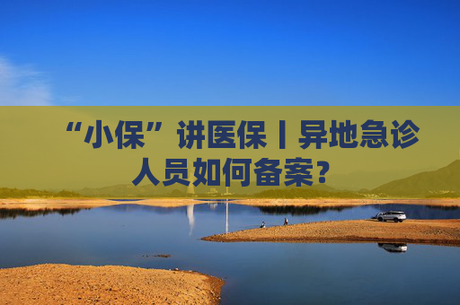“小保”讲医保丨异地急诊人员如何备案？