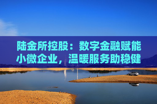 陆金所控股：数字金融赋能小微企业，温暖服务助稳健发展
