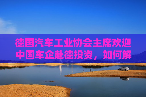 德国汽车工业协会主席欢迎中国车企赴德投资，如何解读？