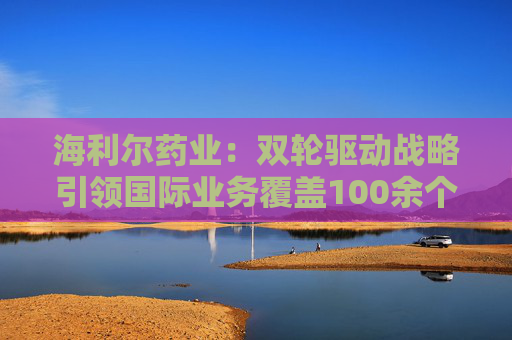 海利尔药业：双轮驱动战略引领国际业务覆盖100余个国家