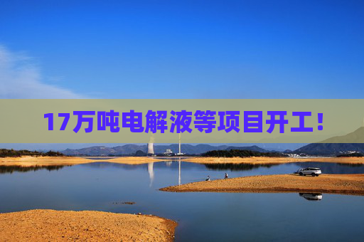 17万吨电解液等项目开工！