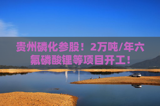 贵州磷化参股！2万吨/年六氟磷酸锂等项目开工！