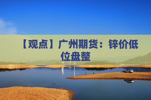 【观点】广州期货：锌价低位盘整