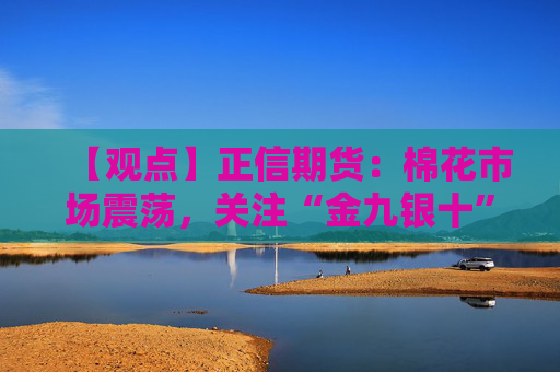 【观点】正信期货：棉花市场震荡，关注“金九银十”需求变化